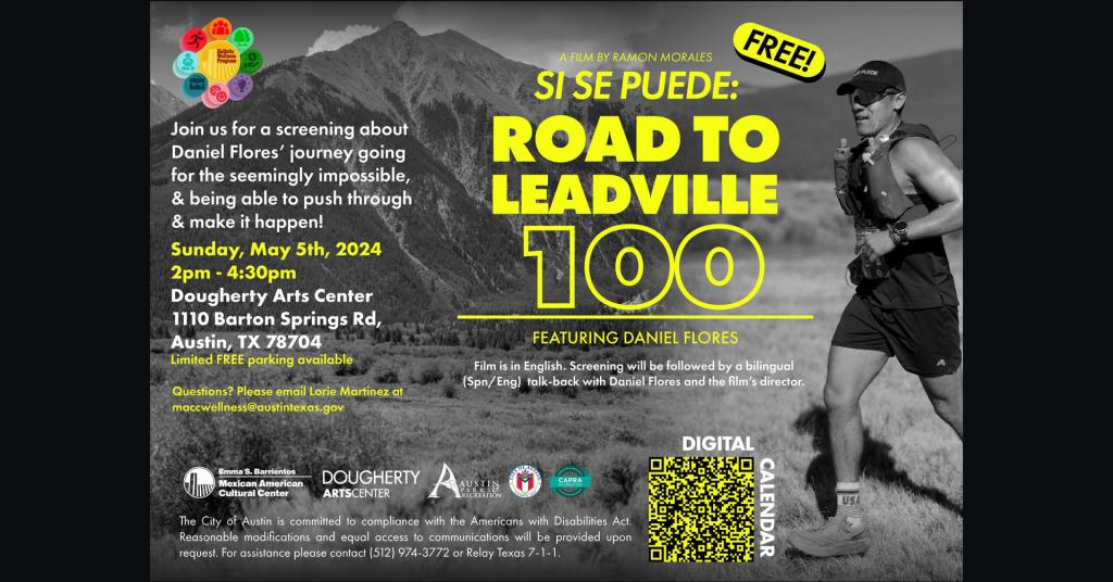 A graphic with a runner, Emma S. Barrientos Mexican American Cultural Center logo, Dougherty Arts Center logo, City of Austin logo, and Capra logo with text that says 'FREE A film by Ramon Morales Si Se Puede: Road To LEadville 100 Featuring Daniel Flores Film is in English. Screening will be followed by a bilingual (Spn/Eng) talk-back with Daniel Flores and the film's director. Join us for a screening about Daniel Flores’ journey going for the seemingly impossible, & being able to push through and make it happen! Sunday, May 5th 2024 2pm-4:30pm Dougherty Arts Center 1110 Barton Springs Rd, Austin TX 78704 Limited Free Parking Available. Questions? Please email Lorie Martinez at maccwellness@austintexas.gov. The city of Austin is committed to the compliance with the Americans with Disabilities Act. Reasonable modification and equal access to communications will be provided upon request. For assistance please contact 512 974 3722 or Relay Texas 711.