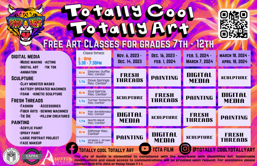 TOTALLY COOL TOTALLY ART! Free art classes for grades 7th-12th. Class descriptions: Digital media: music making, digital art, animation, acting, tik tok. Sculpture: clay monster masks, battery operated machines, foam, kinetic sculpture. Fresh threads: fashion, fiber arts, tie die, accessories, sewing machines, pillow creatures. Painting: acrylic paint, spray paint, large portrait project, face makeup. Monday & wednesday classes are 6-8 at delores duffie rec center, gus garcia rec. center, pan am/mendez rec center, and dittmar rec center. Tuesday and thursday classes are 5:30-7:30pm at dove springs rec center, turner roberts rec center, north west rec. center, and Virginia L. Brown rec. center. Session 1 is nov. 6th, 2023 - dec. 14, 2023. Session 2 is dec. 16th, 2023 - feb. 1st, 2024. Session 3 is February 5th, 2024 - March 7th, 2024. And session 4 is March 18, 2024 - April 18, 2024. The image displays a calendar showing which classes are at which recreation centers during each session, for help understanding this calendar please email tcta@austintexas.gov or call (512)978-2478. The city of austin is committed to compliance with the Americans with disabilities act. Reasonable modifications and equal access to communications will be provided upon request. For assistance please contact (512)974-3914 or relay texas 7-1-1.