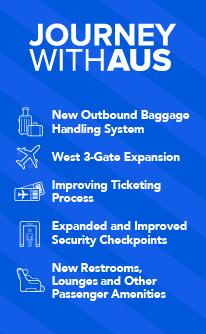 Journey With AUS - New outbound baggage handling system; Improved ticketing processing ; Expanded and improved Security Checkpoint 3; West 3-gate expansion; New restrooms, lounges & other passenger amenities