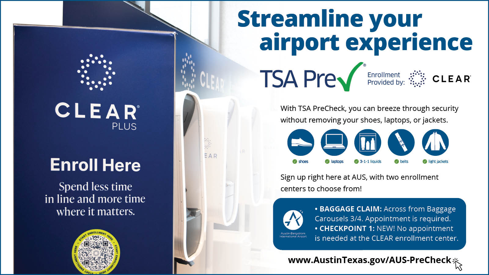 Graphic that reads, "Streamline your airport experience: TSA PreCheck, enrollment provided by Clear. With TSA PreCheck, you can breeze through security without removing your shoes, laptops, or jackets. Sign up right here at AUS, with two enrollment centers to choose from: Baggage Claim, across from Baggage Carousels 3/4, appointment required. Checkpoint 1: NEW: No appointment is needed at the CLEAR enrollment center.