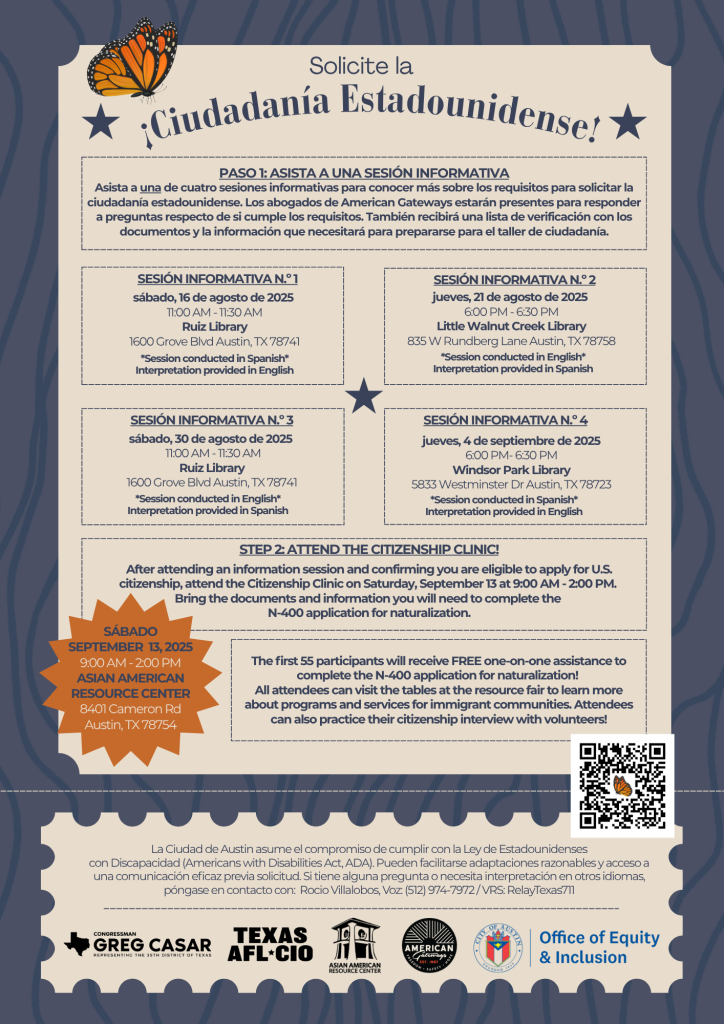 Folleto titulado “¡Solicite la ciudadanía estadounidense!” que promociona sesiones informativas gratuitas y una Clínica de Ciudadanía organizada por la Ciudad de Austin. Incluye cuatro sesiones informativas: 16 de agosto en la Biblioteca Ruiz (español) 21 de agosto en la Biblioteca Little Walnut Creek (inglés) 30 de agosto en la Biblioteca Ruiz (inglés) 4 de septiembre en la Biblioteca Windsor Park (español) Los asistentes aprenderán sobre los requisitos de elegibilidad, podrán hacer preguntas a abogados de inmigración y recibirán una lista de verificación para prepararse para la clínica. La Clínica de Ciudadanía será el sábado 13 de septiembre de 2025, de 9:00 a.m. a 2:00 p.m., en el Centro de Recursos Asiático-Americano, 8401 Cameron Rd, Austin, TX. Los primeros 55 participantes recibirán ayuda gratuita personalizada para completar la solicitud N-400, además de acceso a una feria de recursos y la oportunidad de practicar la entrevista de ciudadanía. Incluye información de contacto para adaptaciones de ADA e interpretación: Rocio Villalobos al (512) 974-7972 o Relay Texas 711.