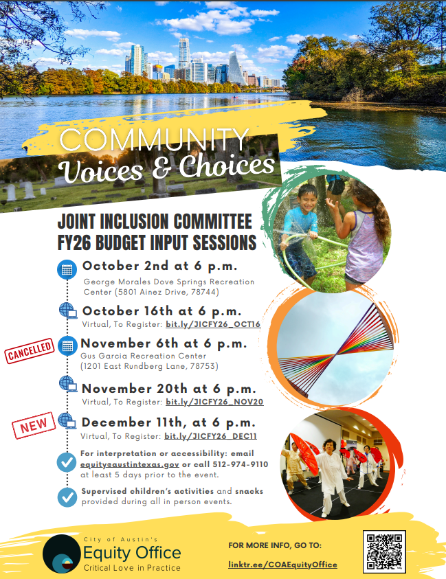 Community Voices and Choice Joint Inclusion Committee FY26 Budget Input Sessions: [in reverse order] December 11th, at 6pm, virtual, to register bit.ly/JICFY26_DEC11. For interpretation or accessibility: email equity@austintexas.gov or call 512-974-9110 at least 5 days prior to the event. For more info, go to linktr.ee/COAEquityOffice. November 20th at 6pm, virtual. November 6th at 6pm, cancelled at Gus Garcia Rec Center. October 16th at 6pm, virtual. October 2nd at 6pm, George Morales Dove Springs Rec Center. 