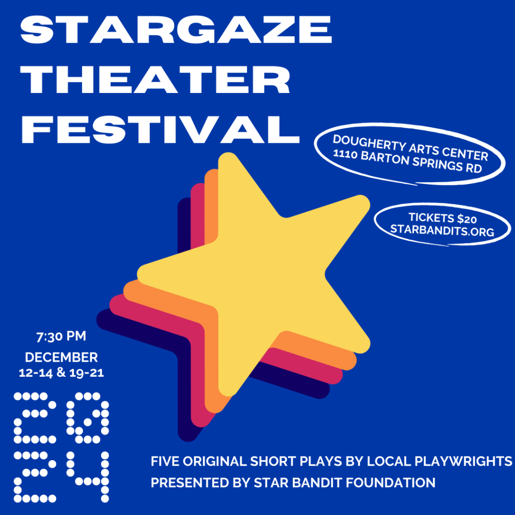 Stargaze Theater Festival 7:30 December 12-14 & 19-21 2024 Five Original Short Plays By Local Playwrights Presented by Star Bandit Foundation Dougherty Arts Center 1110 Barton Springs Rd. Tickets $20 Starbandits.org