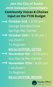 Join the City of Austin Joint Inclusion Committee's Community Voices & Choices Input on the FY26 Budget. Oct. 2nd 6pm at George Morales Dove Springs Rec Center. Oct. 16th, 6pm, Virtual via Zoom, to register: bit.ly/JICFY26_OCT16. Nov. 6th, 6pm, Gus Garcia Rec Center. Nov. 20th, Virtual via Zoom, to Register: bit.ly/JICFY26_NOV20