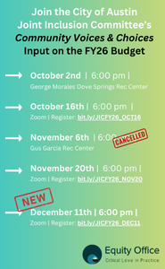 Join the City of Austin Joint Inclusion Committee's Community Voices & Choices Input on the FY26 Budget. Oct. 2nd 6pm at George Morales Dove Springs Rec Center. Oct. 16th, 6pm, Virtual via Zoom, to register: bit.ly/JICFY26_OCT16. Nov. 6th-CANCELLED, 6pm, Gus Garcia Rec Center. Nov. 20th, Virtual via Zoom, to Register: bit.ly/JICFY26_NOV20. NEW:  December 11th, 6pm, virtual, register: bit.ly/JICFY26_DEC11